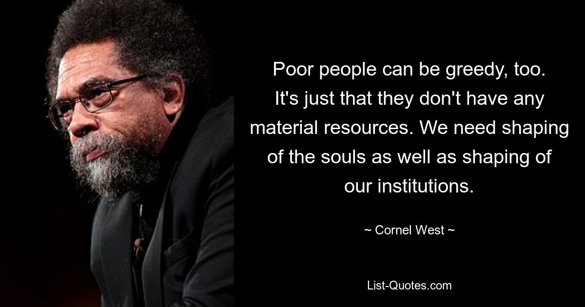 Poor people can be greedy, too. It's just that they don't have any material resources. We need shaping of the souls as well as shaping of our institutions. — © Cornel West