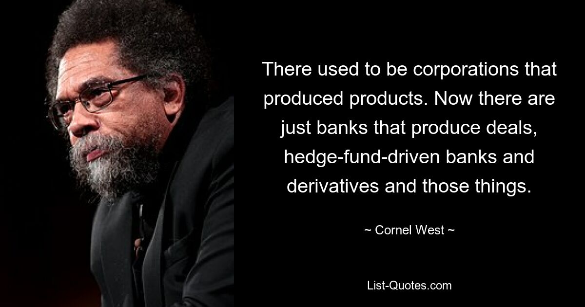 There used to be corporations that produced products. Now there are just banks that produce deals, hedge-fund-driven banks and derivatives and those things. — © Cornel West