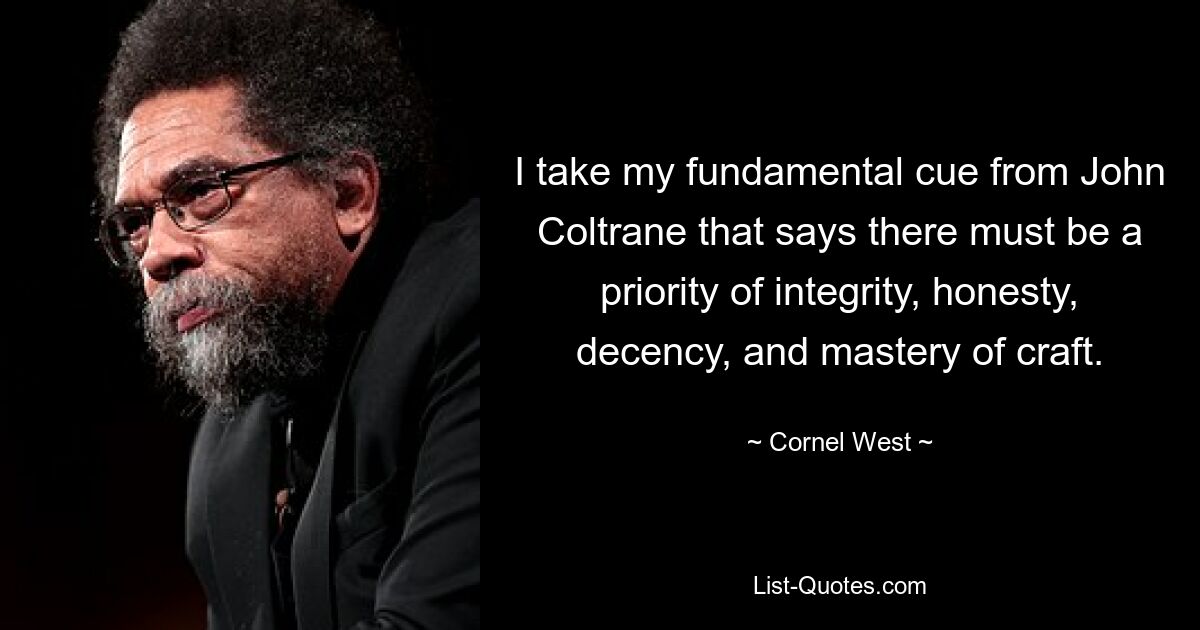 I take my fundamental cue from John Coltrane that says there must be a priority of integrity, honesty, decency, and mastery of craft. — © Cornel West