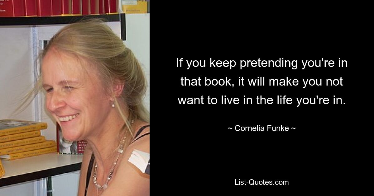 If you keep pretending you're in that book, it will make you not want to live in the life you're in. — © Cornelia Funke