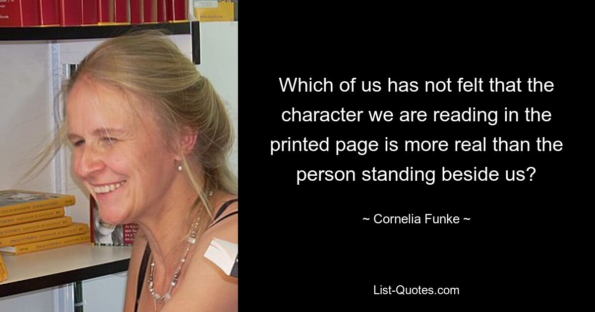 Which of us has not felt that the character we are reading in the printed page is more real than the person standing beside us? — © Cornelia Funke