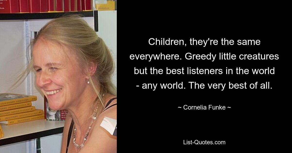 Children, they're the same everywhere. Greedy little creatures but the best listeners in the world - any world. The very best of all. — © Cornelia Funke