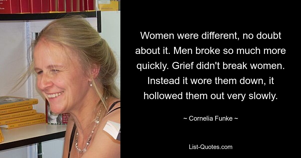 Women were different, no doubt about it. Men broke so much more quickly. Grief didn't break women. Instead it wore them down, it hollowed them out very slowly. — © Cornelia Funke