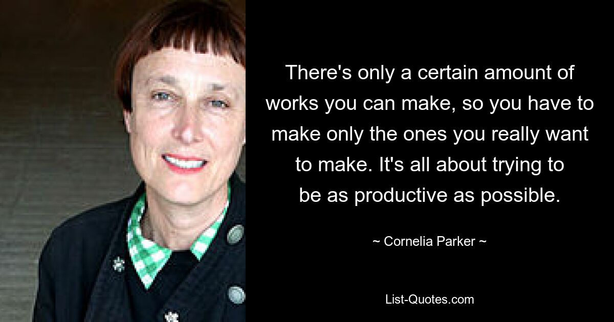 There's only a certain amount of works you can make, so you have to make only the ones you really want to make. It's all about trying to be as productive as possible. — © Cornelia Parker