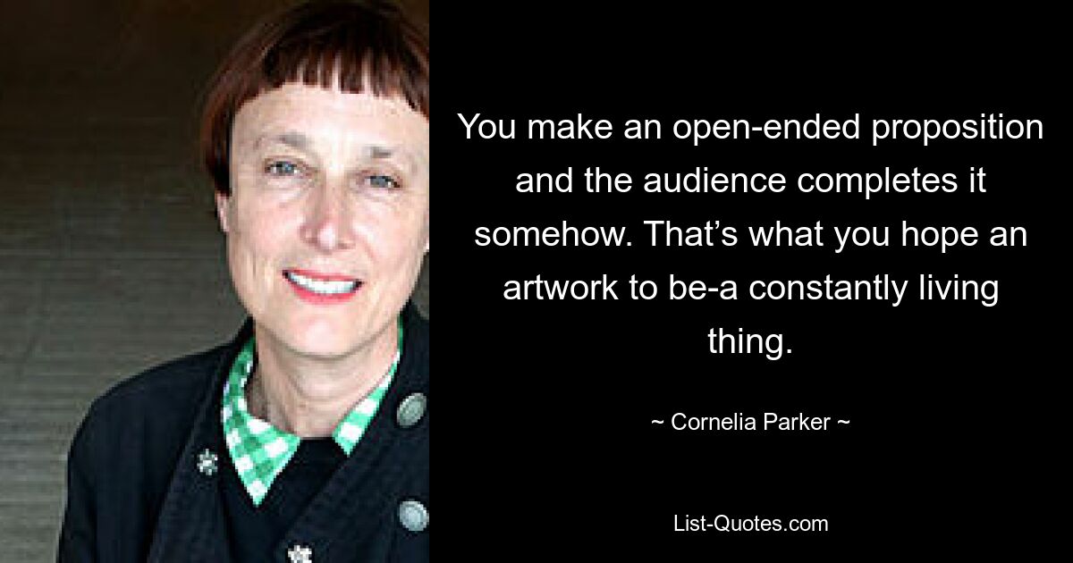 You make an open-ended proposition and the audience completes it somehow. That’s what you hope an artwork to be-a constantly living thing. — © Cornelia Parker