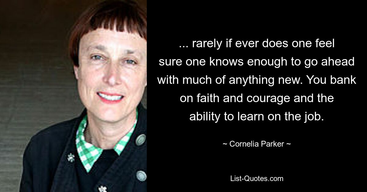 ... rarely if ever does one feel sure one knows enough to go ahead with much of anything new. You bank on faith and courage and the ability to learn on the job. — © Cornelia Parker