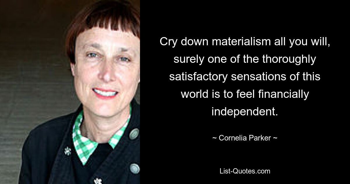 Cry down materialism all you will, surely one of the thoroughly satisfactory sensations of this world is to feel financially independent. — © Cornelia Parker