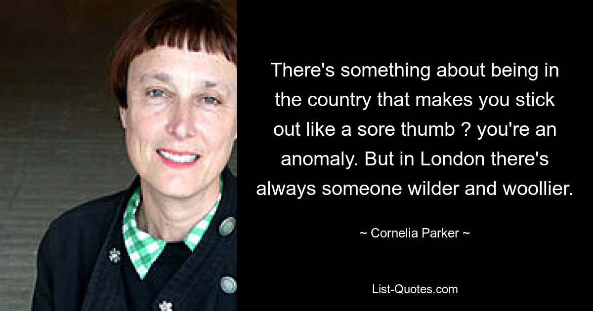 There's something about being in the country that makes you stick out like a sore thumb ? you're an anomaly. But in London there's always someone wilder and woollier. — © Cornelia Parker