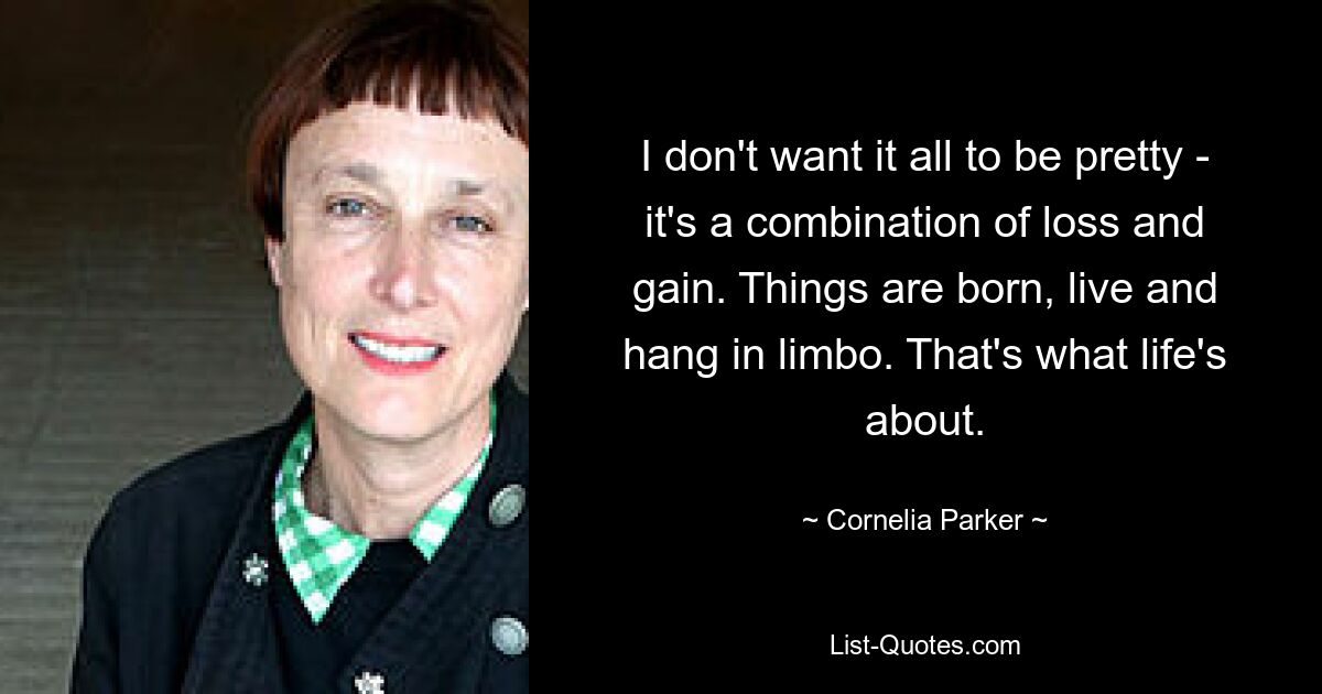 I don't want it all to be pretty - it's a combination of loss and gain. Things are born, live and hang in limbo. That's what life's about. — © Cornelia Parker