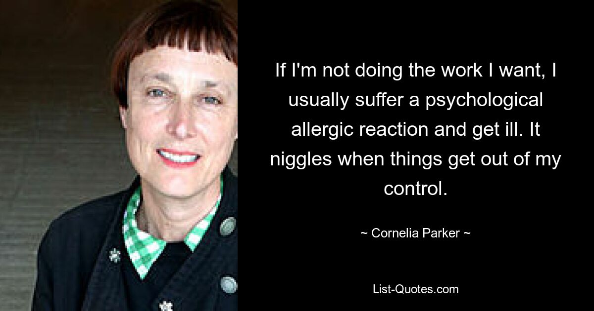 If I'm not doing the work I want, I usually suffer a psychological allergic reaction and get ill. It niggles when things get out of my control. — © Cornelia Parker