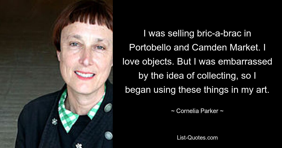 I was selling bric-a-brac in Portobello and Camden Market. I love objects. But I was embarrassed by the idea of collecting, so I began using these things in my art. — © Cornelia Parker