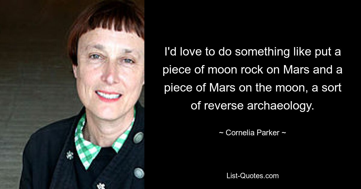 I'd love to do something like put a piece of moon rock on Mars and a piece of Mars on the moon, a sort of reverse archaeology. — © Cornelia Parker