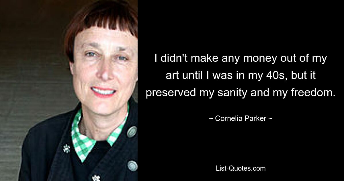 I didn't make any money out of my art until I was in my 40s, but it preserved my sanity and my freedom. — © Cornelia Parker