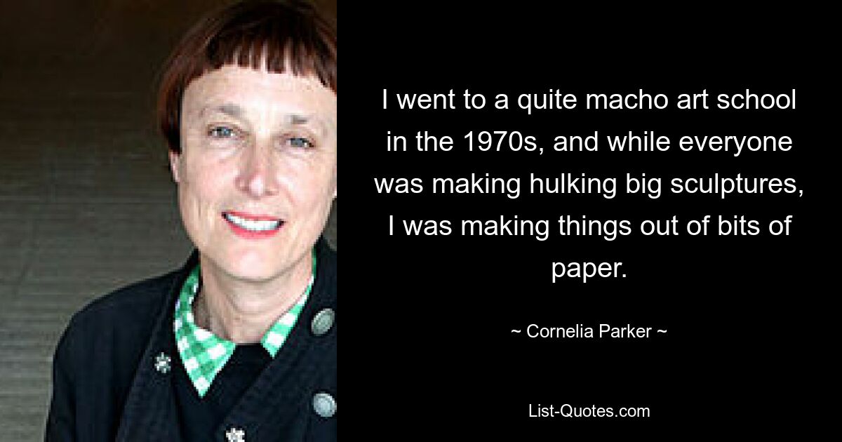 I went to a quite macho art school in the 1970s, and while everyone was making hulking big sculptures, I was making things out of bits of paper. — © Cornelia Parker