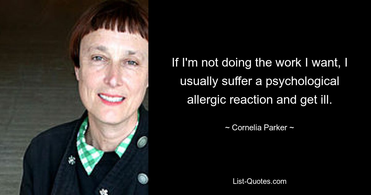 If I'm not doing the work I want, I usually suffer a psychological allergic reaction and get ill. — © Cornelia Parker