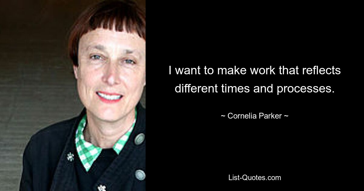 I want to make work that reflects different times and processes. — © Cornelia Parker