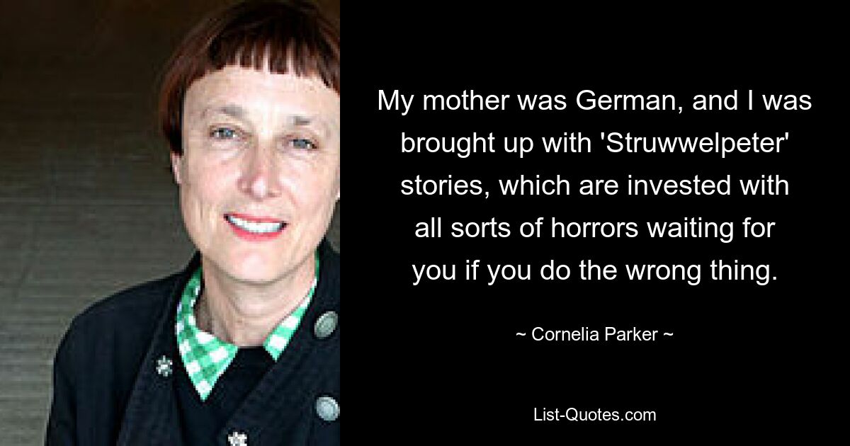 My mother was German, and I was brought up with 'Struwwelpeter' stories, which are invested with all sorts of horrors waiting for you if you do the wrong thing. — © Cornelia Parker