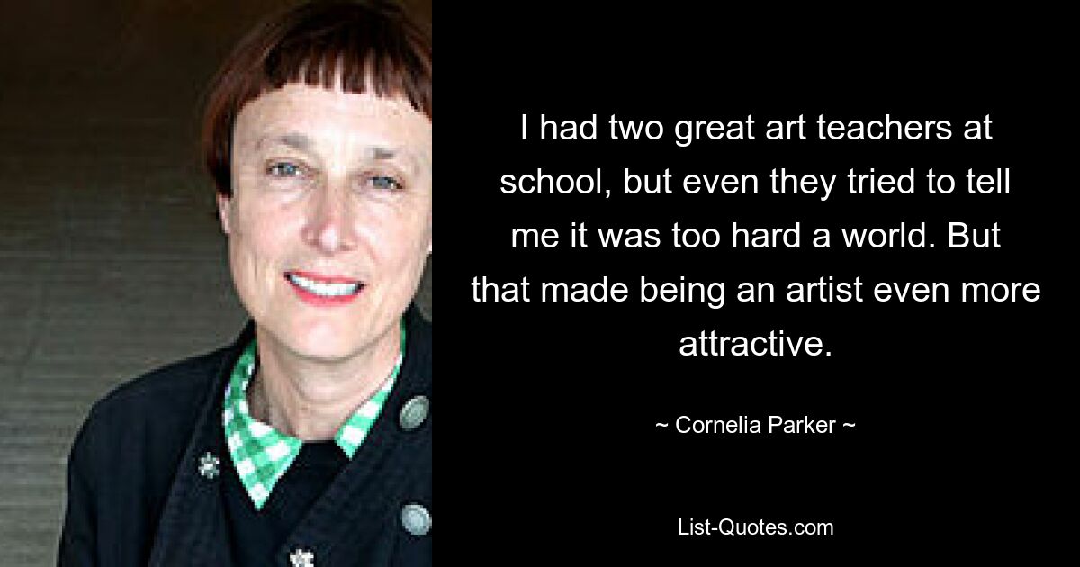 I had two great art teachers at school, but even they tried to tell me it was too hard a world. But that made being an artist even more attractive. — © Cornelia Parker