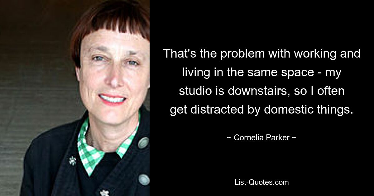 That's the problem with working and living in the same space - my studio is downstairs, so I often get distracted by domestic things. — © Cornelia Parker