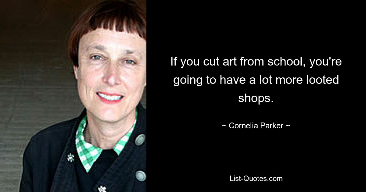 If you cut art from school, you're going to have a lot more looted shops. — © Cornelia Parker