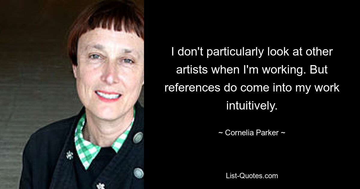 I don't particularly look at other artists when I'm working. But references do come into my work intuitively. — © Cornelia Parker