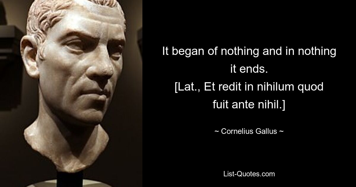 It began of nothing and in nothing it ends.
[Lat., Et redit in nihilum quod fuit ante nihil.] — © Cornelius Gallus