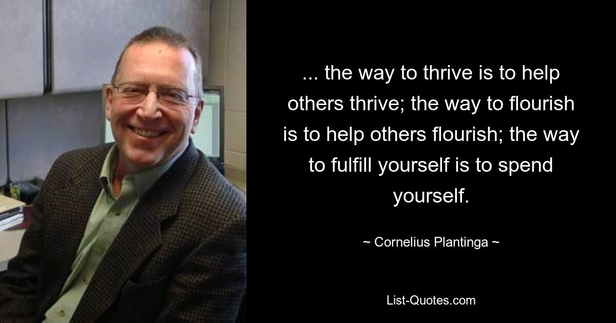 ... the way to thrive is to help others thrive; the way to flourish is to help others flourish; the way to fulfill yourself is to spend yourself. — © Cornelius Plantinga