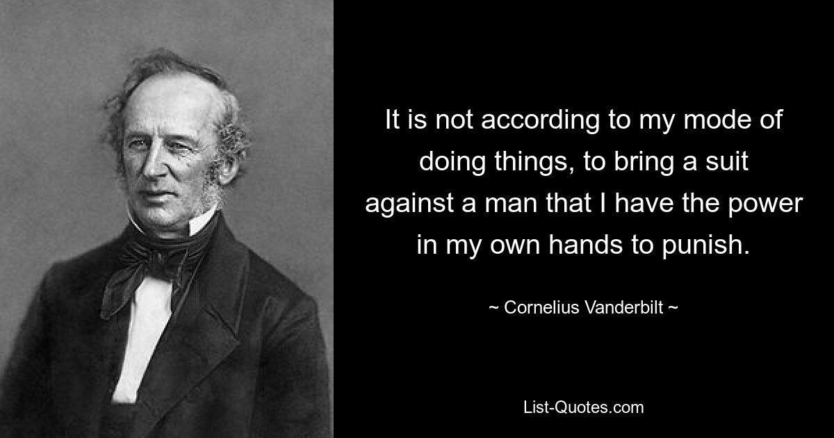 It is not according to my mode of doing things, to bring a suit against a man that I have the power in my own hands to punish. — © Cornelius Vanderbilt