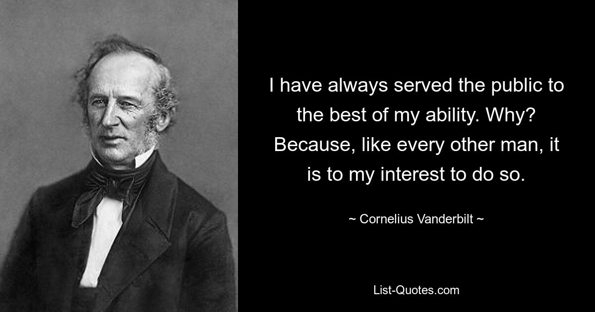 I have always served the public to the best of my ability. Why? Because, like every other man, it is to my interest to do so. — © Cornelius Vanderbilt