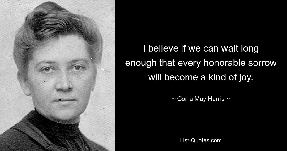 I believe if we can wait long enough that every honorable sorrow will become a kind of joy. — © Corra May Harris