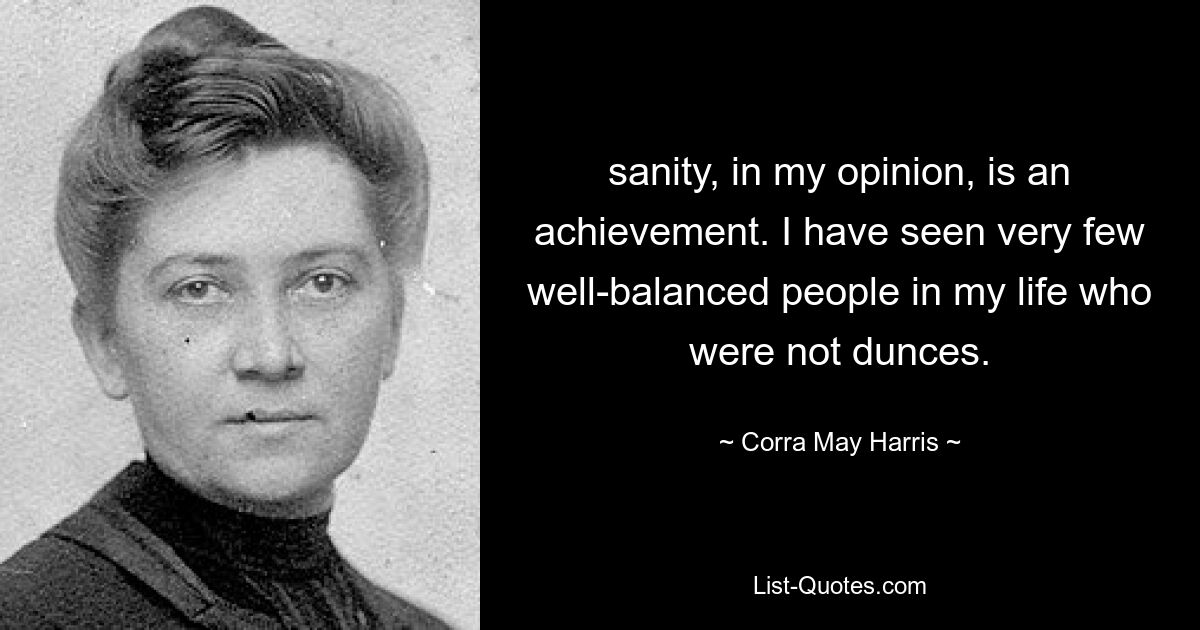 sanity, in my opinion, is an achievement. I have seen very few well-balanced people in my life who were not dunces. — © Corra May Harris