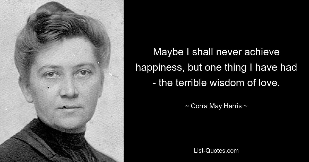 Maybe I shall never achieve happiness, but one thing I have had - the terrible wisdom of love. — © Corra May Harris