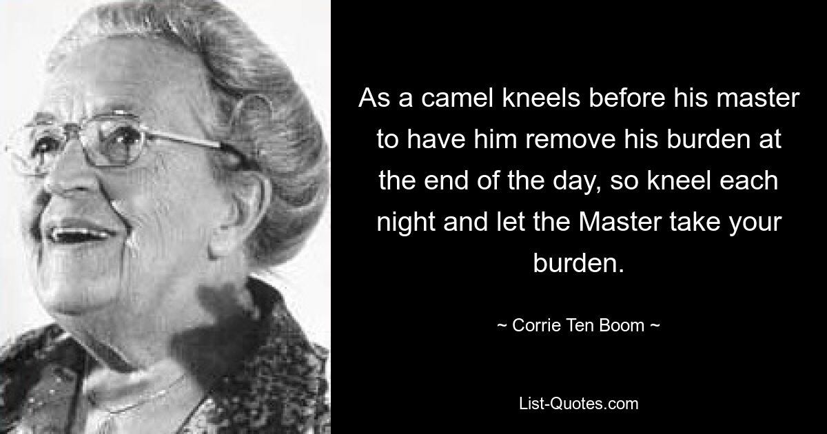 As a camel kneels before his master to have him remove his burden at the end of the day, so kneel each night and let the Master take your burden. — © Corrie Ten Boom