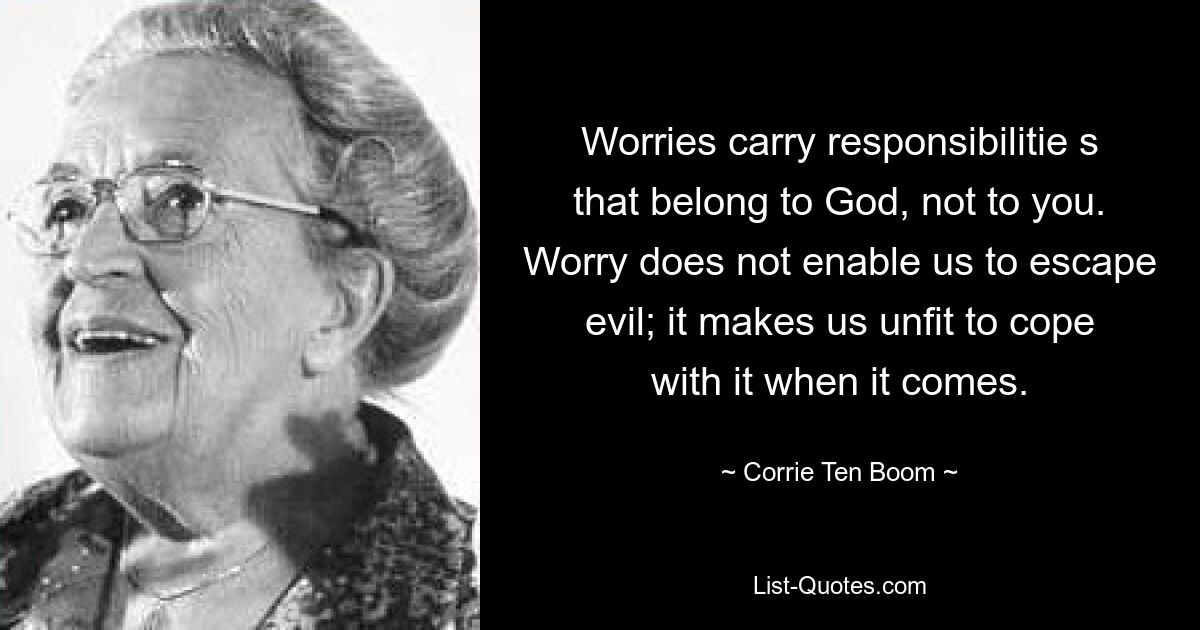 Worries carry responsibilitie s that belong to God, not to you. Worry does not enable us to escape evil; it makes us unfit to cope with it when it comes. — © Corrie Ten Boom