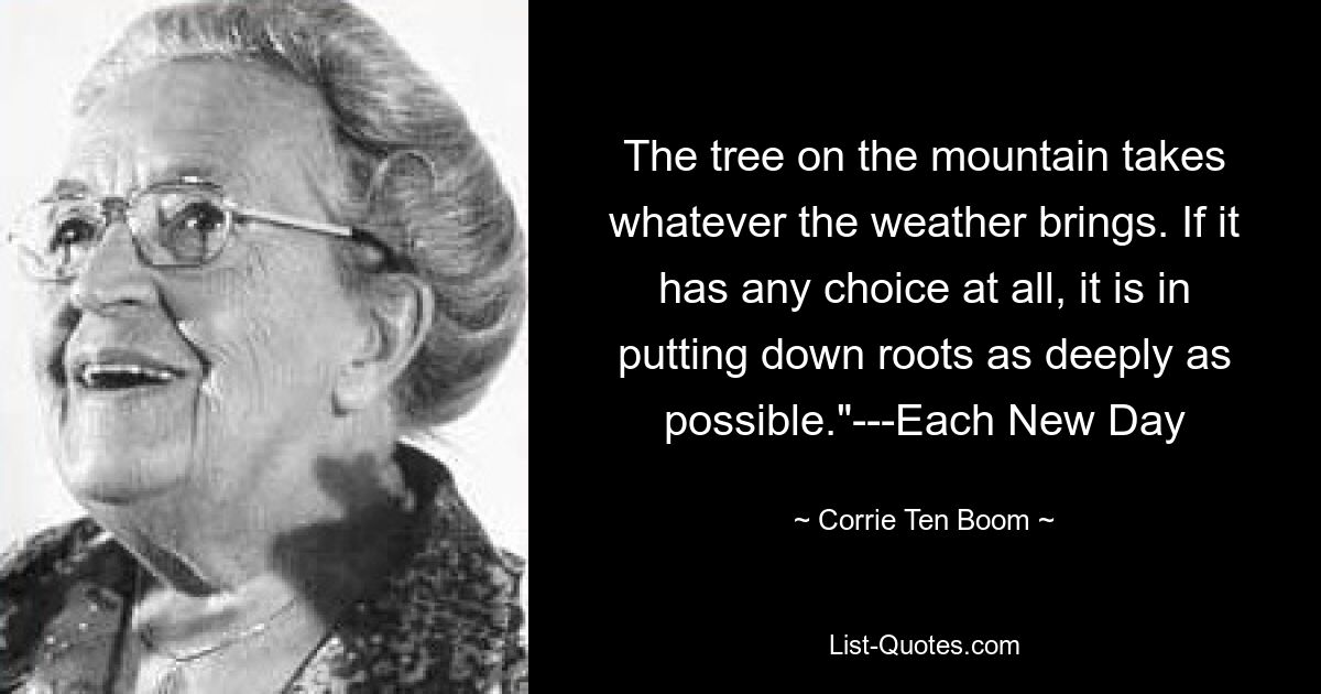 The tree on the mountain takes whatever the weather brings. If it has any choice at all, it is in putting down roots as deeply as possible."---Each New Day — © Corrie Ten Boom