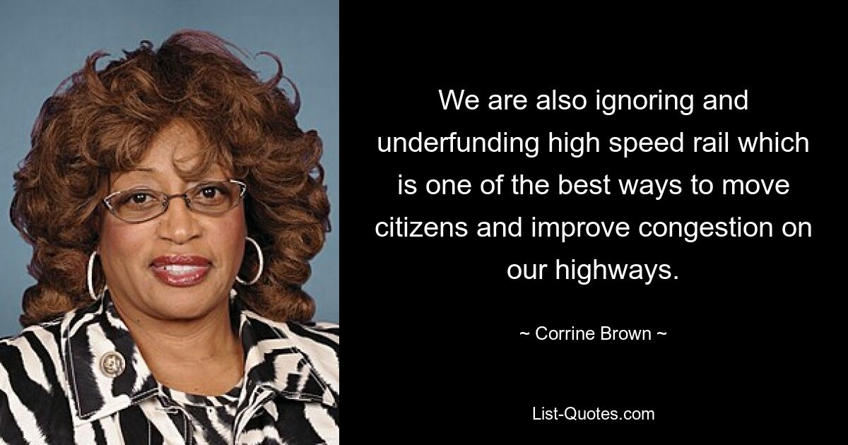 We are also ignoring and underfunding high speed rail which is one of the best ways to move citizens and improve congestion on our highways. — © Corrine Brown