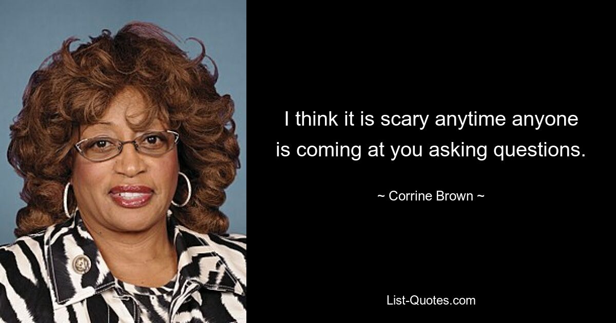 I think it is scary anytime anyone is coming at you asking questions. — © Corrine Brown