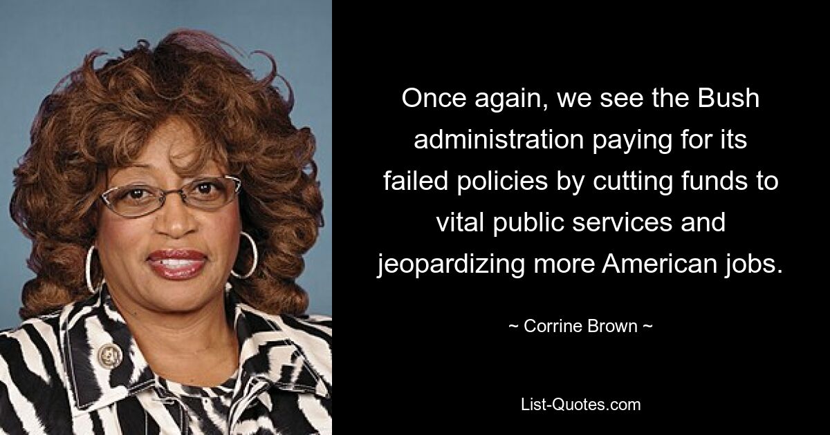 Once again, we see the Bush administration paying for its failed policies by cutting funds to vital public services and jeopardizing more American jobs. — © Corrine Brown