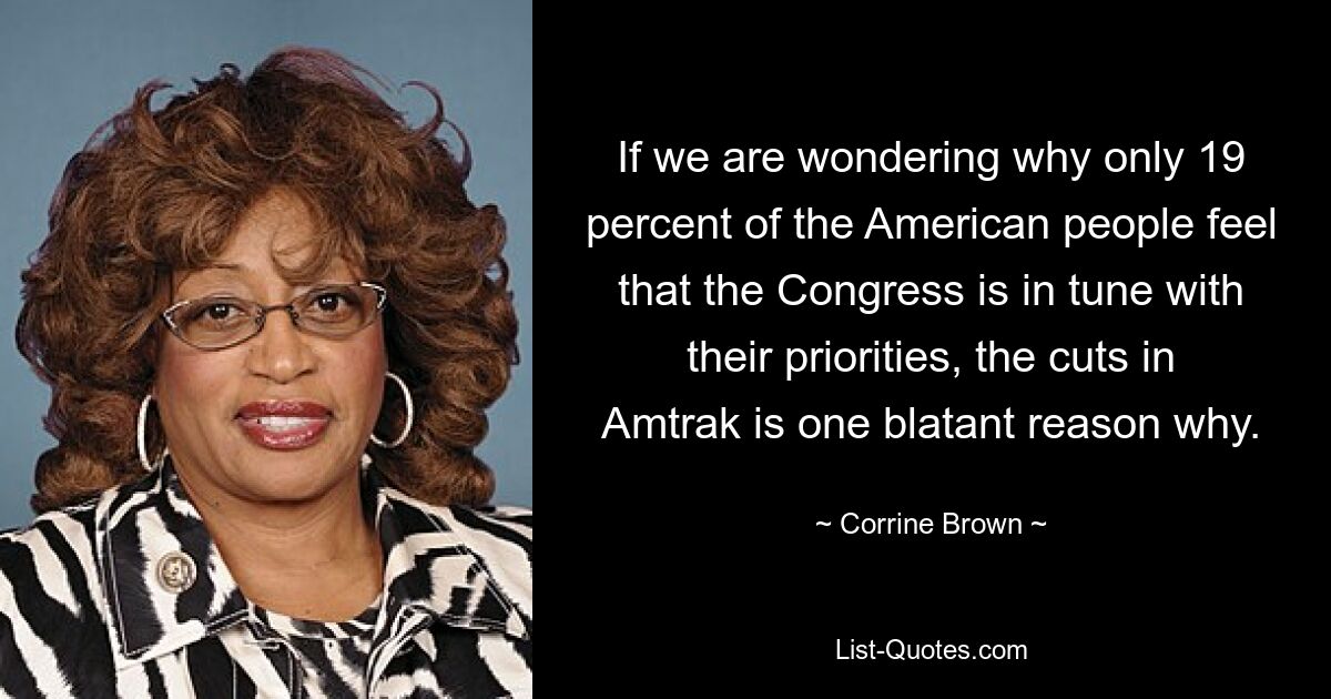 If we are wondering why only 19 percent of the American people feel that the Congress is in tune with their priorities, the cuts in Amtrak is one blatant reason why. — © Corrine Brown