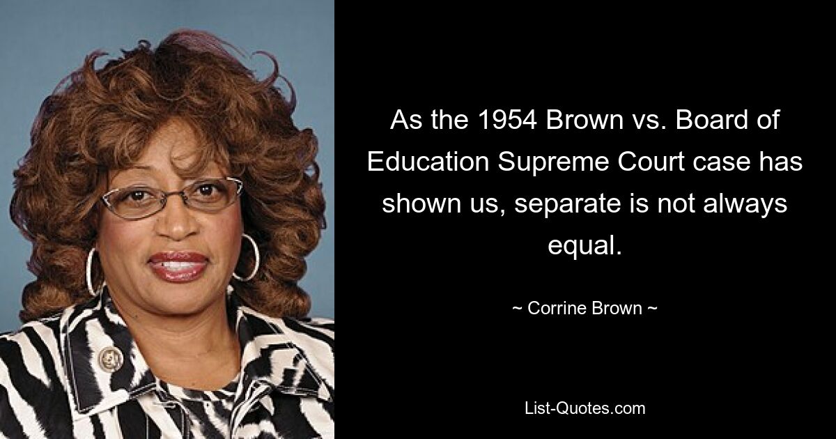 As the 1954 Brown vs. Board of Education Supreme Court case has shown us, separate is not always equal. — © Corrine Brown