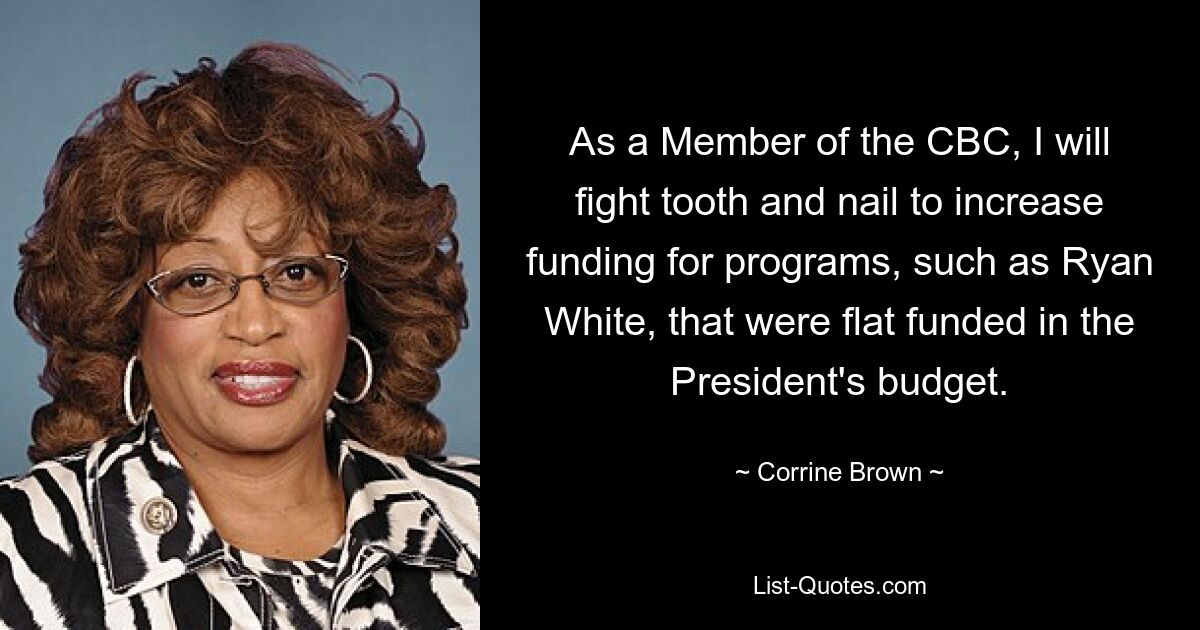 As a Member of the CBC, I will fight tooth and nail to increase funding for programs, such as Ryan White, that were flat funded in the President's budget. — © Corrine Brown