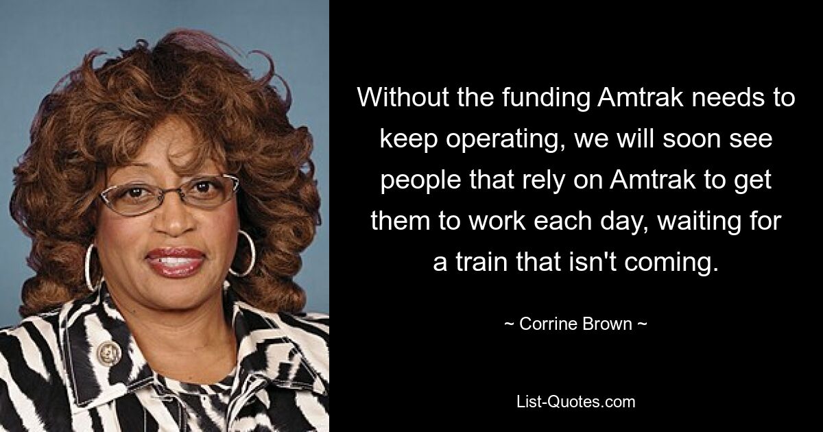 Without the funding Amtrak needs to keep operating, we will soon see people that rely on Amtrak to get them to work each day, waiting for a train that isn't coming. — © Corrine Brown