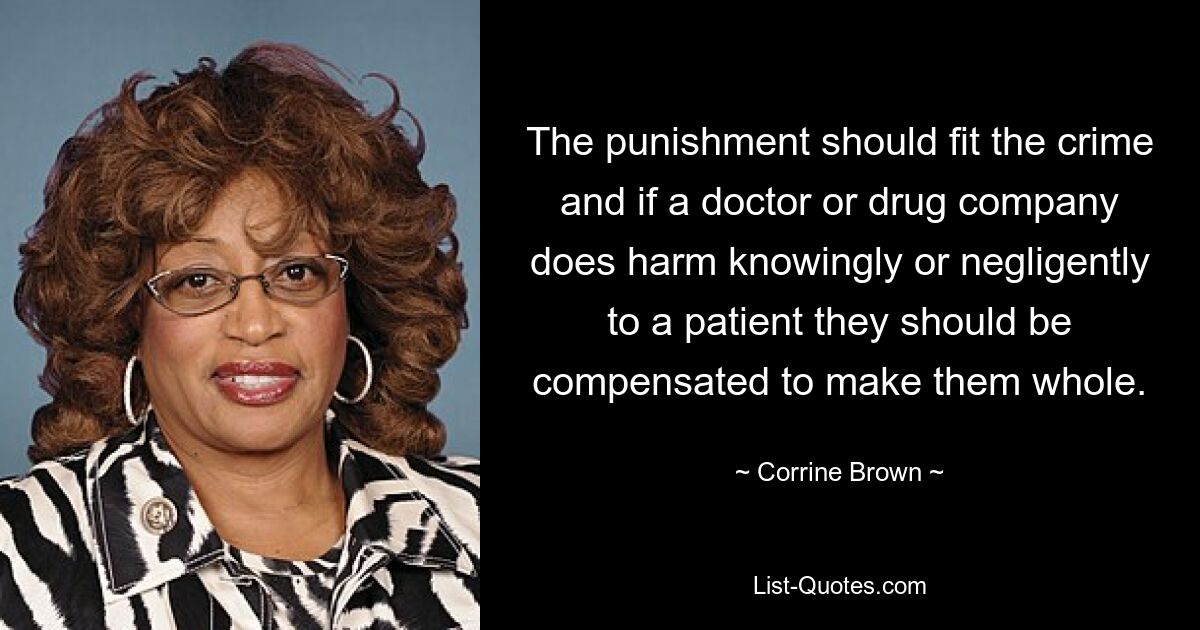 Die Strafe sollte zum Verbrechen passen und wenn ein Arzt oder ein Pharmaunternehmen einem Patienten wissentlich oder fahrlässig Schaden zufügt, sollte er entschädigt werden, um ihn wieder gesund zu machen. — © Corrine Brown 