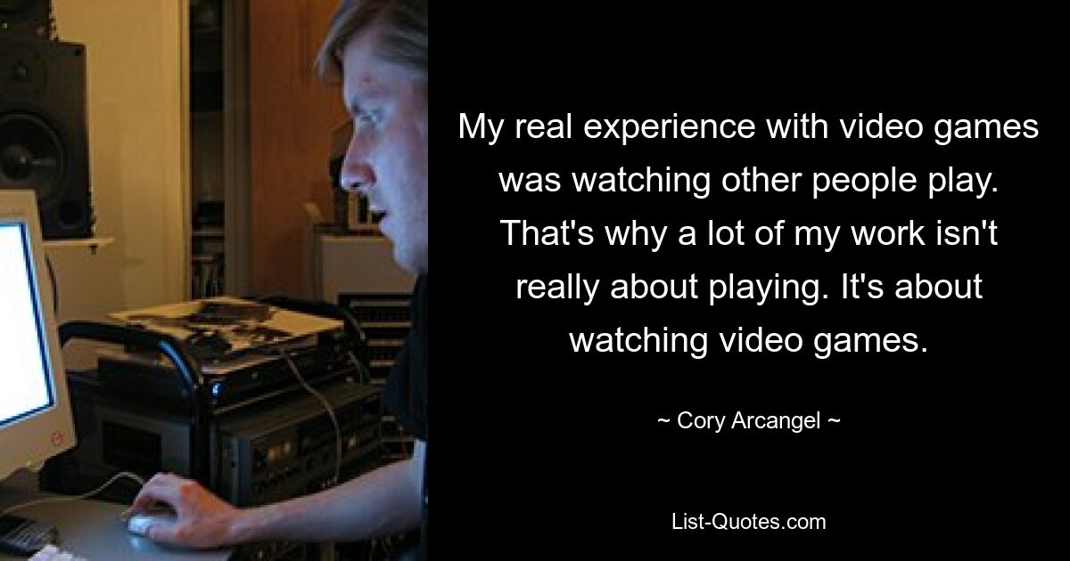 My real experience with video games was watching other people play. That's why a lot of my work isn't really about playing. It's about watching video games. — © Cory Arcangel