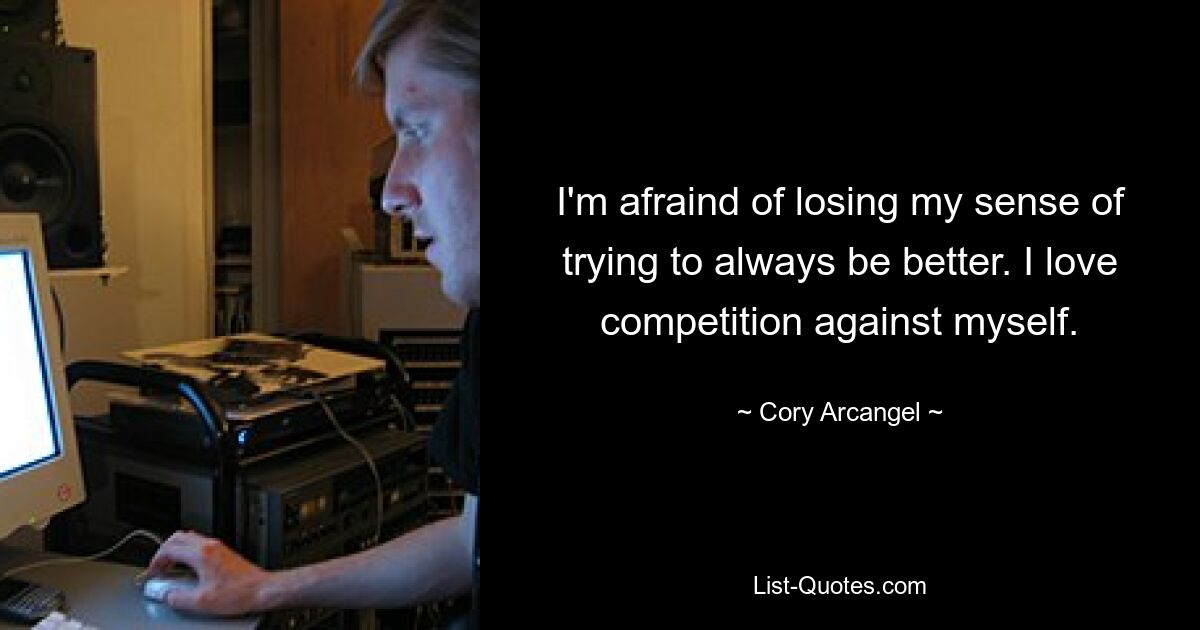 I'm afraind of losing my sense of trying to always be better. I love competition against myself. — © Cory Arcangel