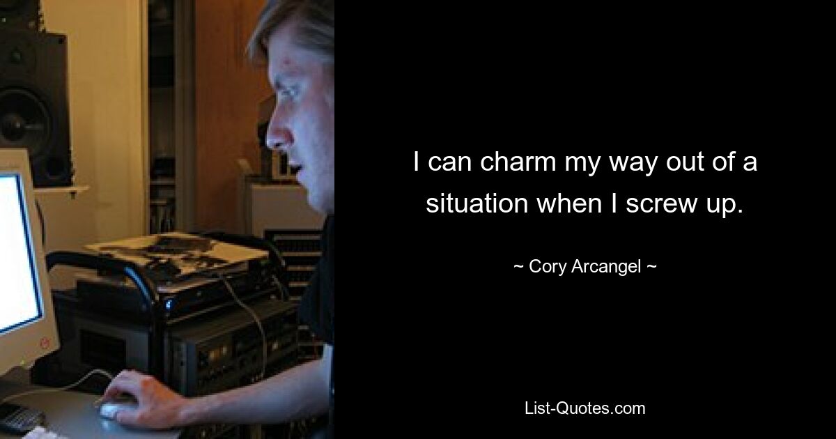 I can charm my way out of a situation when I screw up. — © Cory Arcangel