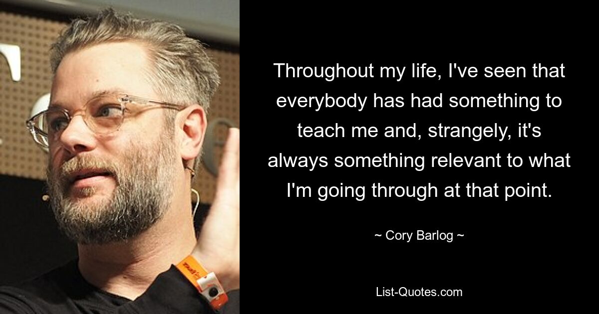 Throughout my life, I've seen that everybody has had something to teach me and, strangely, it's always something relevant to what I'm going through at that point. — © Cory Barlog