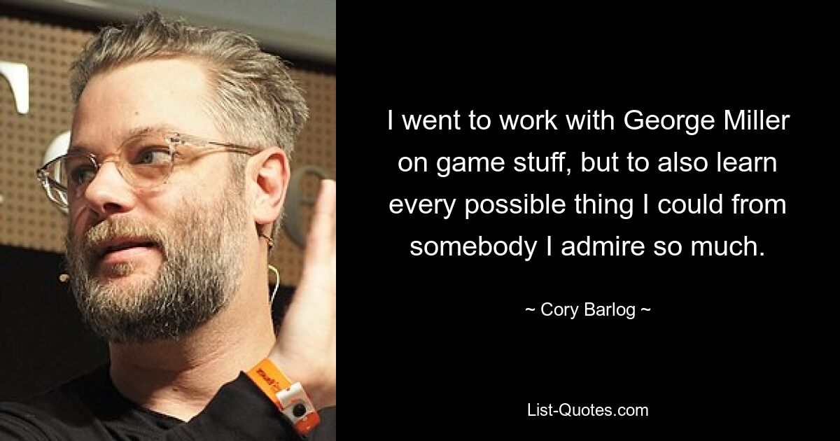 I went to work with George Miller on game stuff, but to also learn every possible thing I could from somebody I admire so much. — © Cory Barlog