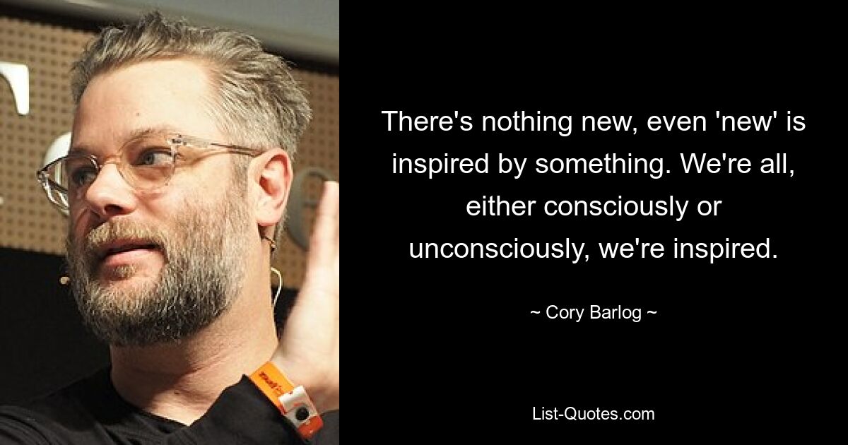 There's nothing new, even 'new' is inspired by something. We're all, either consciously or unconsciously, we're inspired. — © Cory Barlog