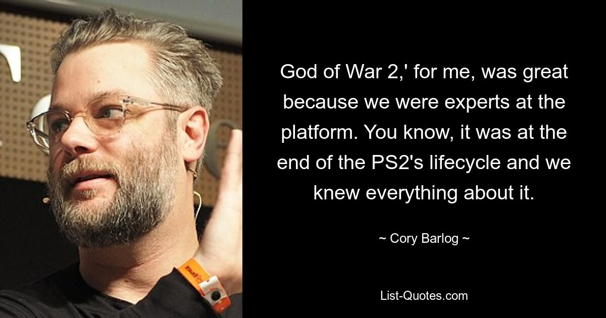 God of War 2,' for me, was great because we were experts at the platform. You know, it was at the end of the PS2's lifecycle and we knew everything about it. — © Cory Barlog